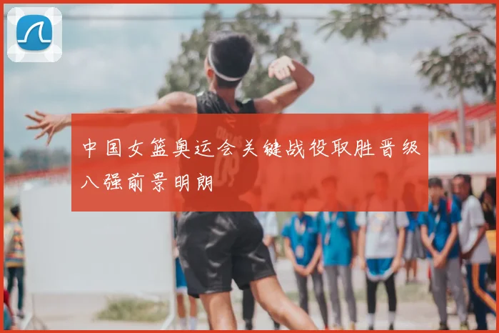 中国女篮奥运会关键战役取胜晋级八强前景明朗