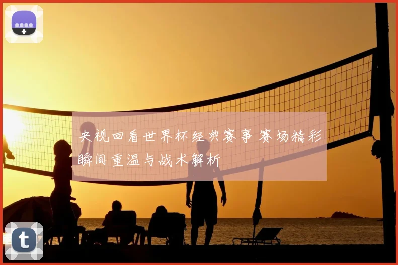 央视回看世界杯经典赛事 赛场精彩瞬间重温与战术解析