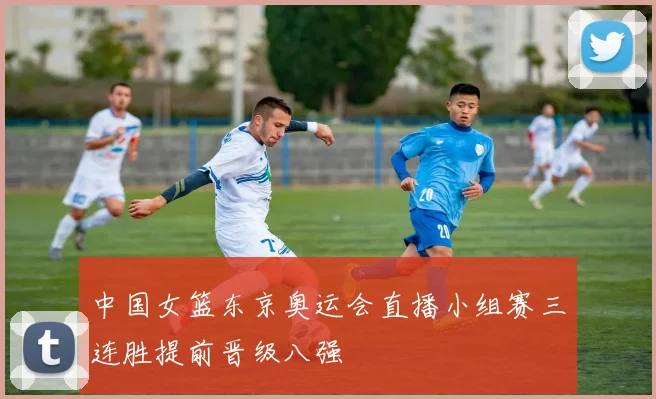 中国女篮东京奥运会直播小组赛三连胜提前晋级八强