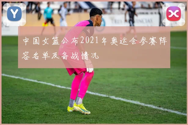 中国女篮公布2021年奥运会参赛阵容名单及备战情况