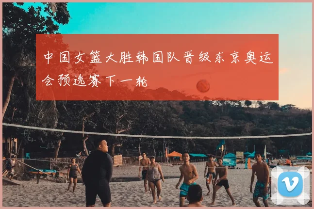 中国女篮大胜韩国队晋级东京奥运会预选赛下一轮