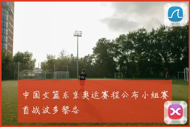 中国女篮东京奥运赛程公布小组赛首战波多黎各