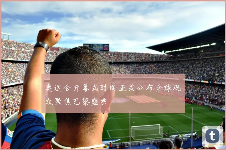 奥运会开幕式时间正式公布全球观众聚焦巴黎盛典